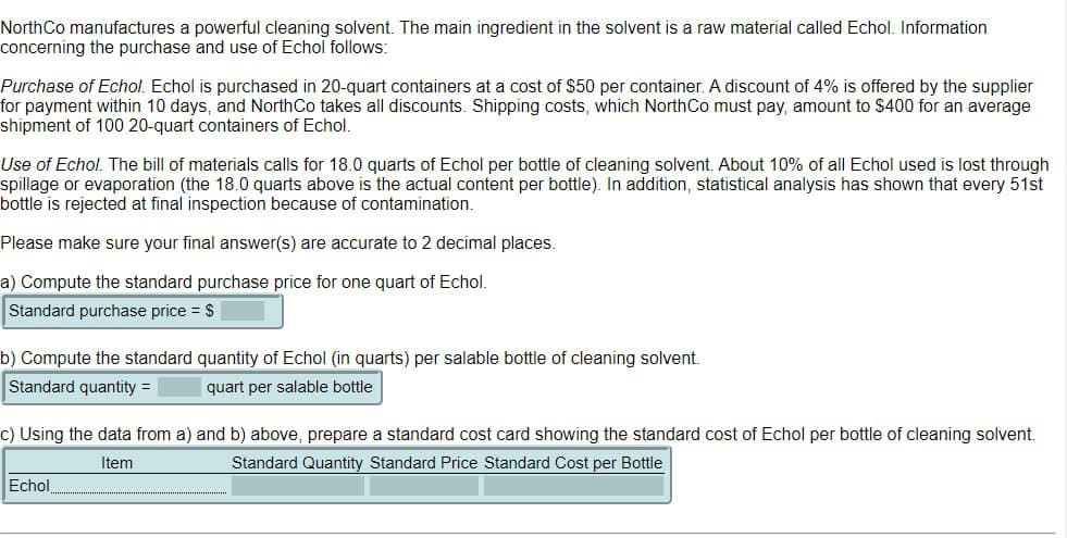 North Co manufactures a powerful cleaning solvent. The main ingredient in the solvent is a raw material called Echol. Information
concerning the purchase and use of Echol follows:
Purchase of Echol. Echol is purchased in 20-quart containers at a cost of $50 per container. A discount of 4% is offered by the supplier
for payment within 10 days, and North Co takes all discounts. Shipping costs, which North Co must pay, amount to $400 for an average
shipment of 100 20-quart containers of Echol.
Use of Echol. The bill of materials calls for 18.0 quarts of Echol per bottle of cleaning solvent. About 10% of all Echol used is lost through
spillage or evaporation (the 18.0 quarts above is the actual content per bottle). In addition, statistical analysis has shown that every 51st
bottle is rejected at final inspection because of contamination.
Please make sure your final answer(s) are accurate to 2 decimal places.
a) Compute the standard purchase price for one quart of Echol.
Standard purchase price = $
b) Compute the standard quantity of Echol (in quarts) per salable bottle of cleaning solvent.
Standard quantity =
quart per salable bottle
c) Using the data from a) and b) above, prepare a standard cost card showing the standard cost of Echol per bottle of cleaning solvent.
Item
Standard Quantity Standard Price Standard Cost per Bottle
Echol