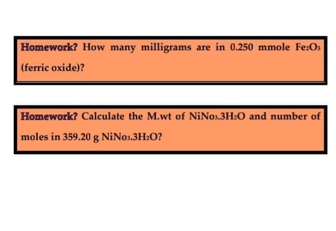 Homework? How many milligrams are in 0.250 mmole Fe:O3
(ferric oxide)?
Homework? Calculate the M.wt of NiNo3.3H2O and number of
moles in 359.20 g NiNos.3H20?

