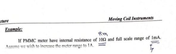 cture
Moving Coil Instruments
Example:
Rm
If PMMC meter have internal resistance of 102 and full scale range of ImA.
Assume we wish to increase the meter range to 1A.

