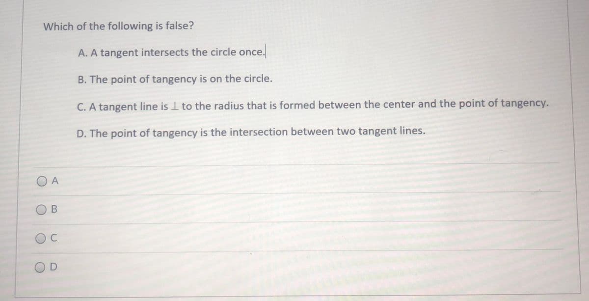 Which of the following is false?
A. A tangent intersects the circle once.
B. The point of tangency is on the circle.
C. A tangent line is I to the radius that is formed between the center and the point of tangency.
D. The point of tangency is the intersection between two tangent lines.
O A
OD
