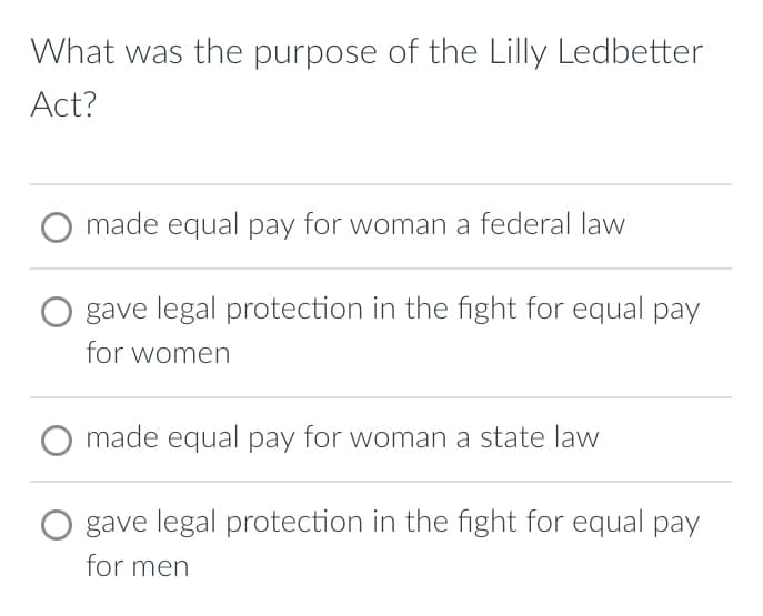 What was the purpose of the Lilly Ledbetter
Act?
O made equal pay for woman a federal law
gave legal protection in the fight for equal pay
for women
made equal pay for woman a state law
gave legal protection in the fight for equal pay
for men
