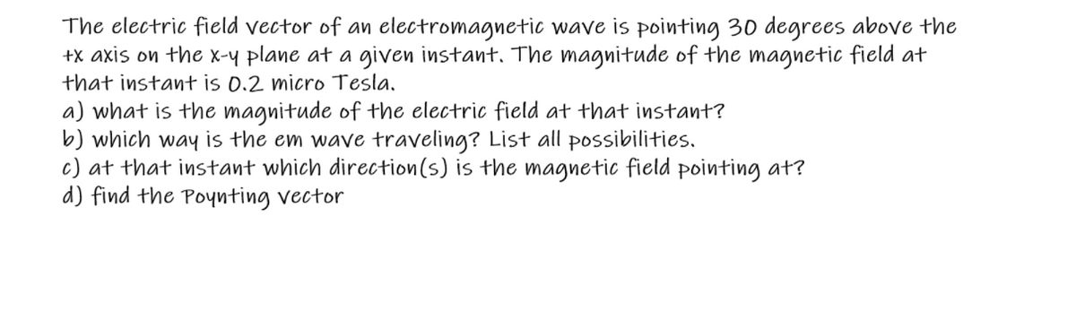The electric field vector of an electromagnetic wave is pointing 30 degrees above the
+x axis on the x-y plane at a given instant. The magnitude of the magnetic field at
that instant is 0.2 micro Tesla.
a) what is the magnitude of the electric field at that instant?
b) which way is the em wave traveling? List all possibilities.
c) at that instant which direction(s) is the magnetic field pointing at?
d) find the Poynting vector
