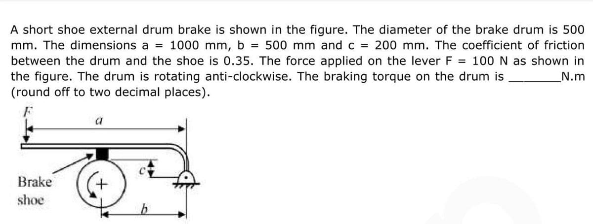A short shoe external drum brake is shown in the figure. The diameter of the brake drum is 500
mm. The dimensions a = 1000 mm, b = 500 mm and c = 200 mm. The coefficient of friction
between the drum and the shoe is 0.35. The force applied on the lever F = 100 N as shown in
the figure. The drum is rotating anti-clockwise. The braking torque on the drum is
N.m
(round off to two decimal places).
a
Brake
shoe
b