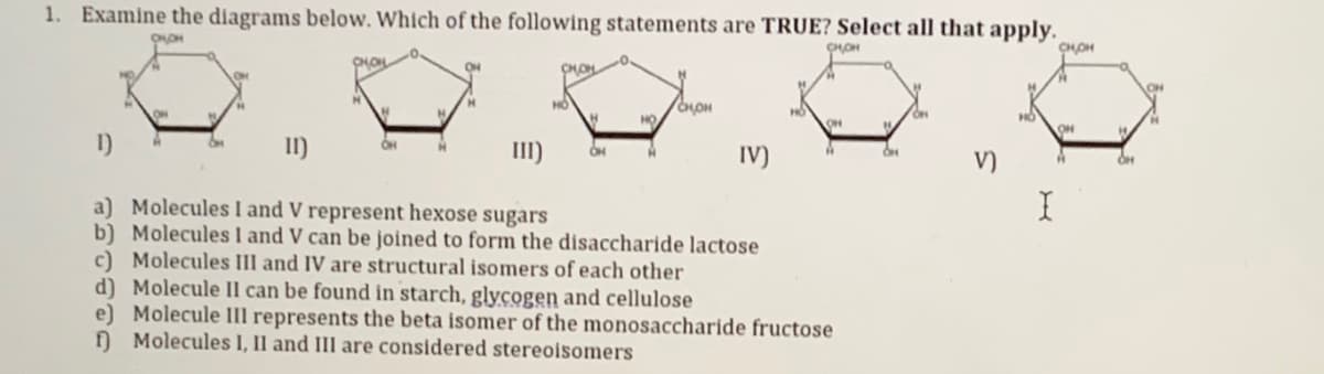 1.
Examine the diagrams below. Which of the following statements are TRUE? Select all that apply.
CHOH
CHOH
CHO
ON
CHOM
ON
ON
HO
HO
он
1)
II)
II)
IV)
V)
a) Molecules I and V represent hexose sugars
b) Molecules I and V can be joined to form the disaccharide lactose
c) Molecules III and IV are structural isomers of each other
d) Molecule Il can be found in starch, glycogen and cellulose
e) Molecule IIl represents the beta isomer of the monosaccharide fructose
1 Molecules I, II and III are considered stereoisomers
