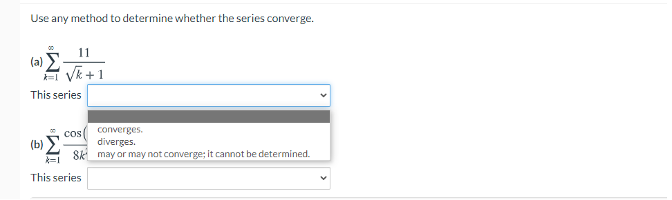 Use any method to determine whether the series converge.
11
(a) E
Vk +1
k=1
This series
converges.
cos
(b) E
8k may or may not converge; it cannot be determined.
diverges.
k=1
This series

