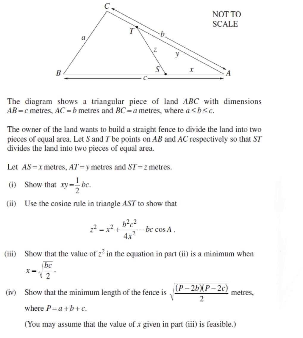 NOT TO
SCALE
b.
a
Z.
y
B
The diagram shows a triangular piece of land ABC with dimensions
AB =c metres, AC=b metres and BC=a metres, where a <b<c.
The owner of the land wants to build a straight fence to divide the land into two
pieces of equal area. Let S and T be points on AB and AC respectively so that ST
divides the land into two pieces of equal area.
Let AS=x metres, AT=y metres and ST=z metres.
(i) Show that xy=- bc.
2
(ii) Use the cosine rule in triangle AST to show that
b?c?
z? = x? +
- bc cos A.
4x2
(iii) Show that the value of z² in the equation in part (ii) is a minimum when
bc
X =
2
(Р-2b)(Р—2с)
(iv) Show that the minimum length of the fence is
metres,
2
where P=a+b+c.
(You may assume that the value of x given in part (iii) is feasible.)
