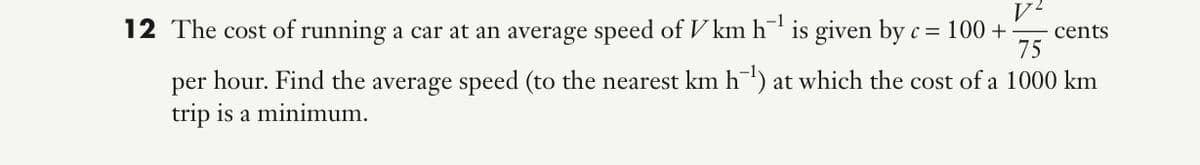 12 The cost of running a car at an average speed of V km h¯ is given by c = 100 + -
cents
75
per hour. Find the average speed (to the nearest km h¯') at which the cost of a 1000 km
trip is a minimum.
