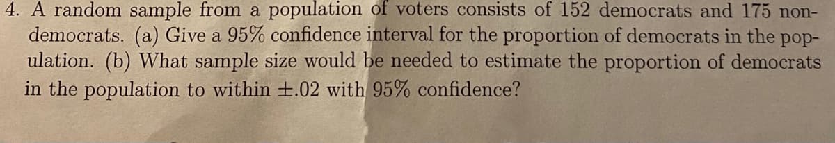 4. A random sample from a population of voters consists of 152 democrats and 175 non-
democrats. (a) Give a 95% confidence interval for the proportion of democrats in the pop-
ulation. (b) What sample size would be needed to estimate the proportion of democrats
in the population to within +.02 with 95% confidence?
