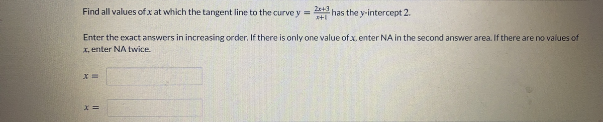 2x+3
Find all values of x at which the tangent line to the curve y =
x+1
has the y-intercept 2.
Enter the exact answers in increasing order. If there is only one value of x, enter NA in the second answer area. If there are no values of
x, enter NA twice.
X =
x =
