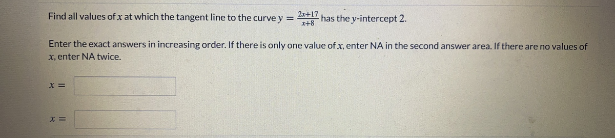 Find all values of x at which the tangent line to the curve y =
x+8
2x+17
has the y-intercept 2.
Enter the exact answers in increasing order. If there is only one value of x, enter NA in the second answer area. If there are no values of
x, enter NA twice.
X =
