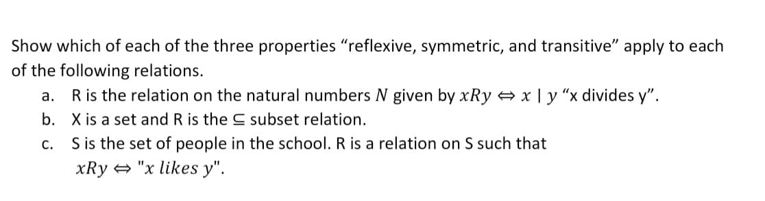 Show which of each of the three properties "reflexive, symmetric, and transitive" apply to each
of the following relations.
R is the relation on the natural numbers N given by xRy x | y "x divides y".
b. X is a set and R is the C subset relation.
S is the set of people in the school. R is a relation on S such that
а.
С.
xRy + "x likes y".
