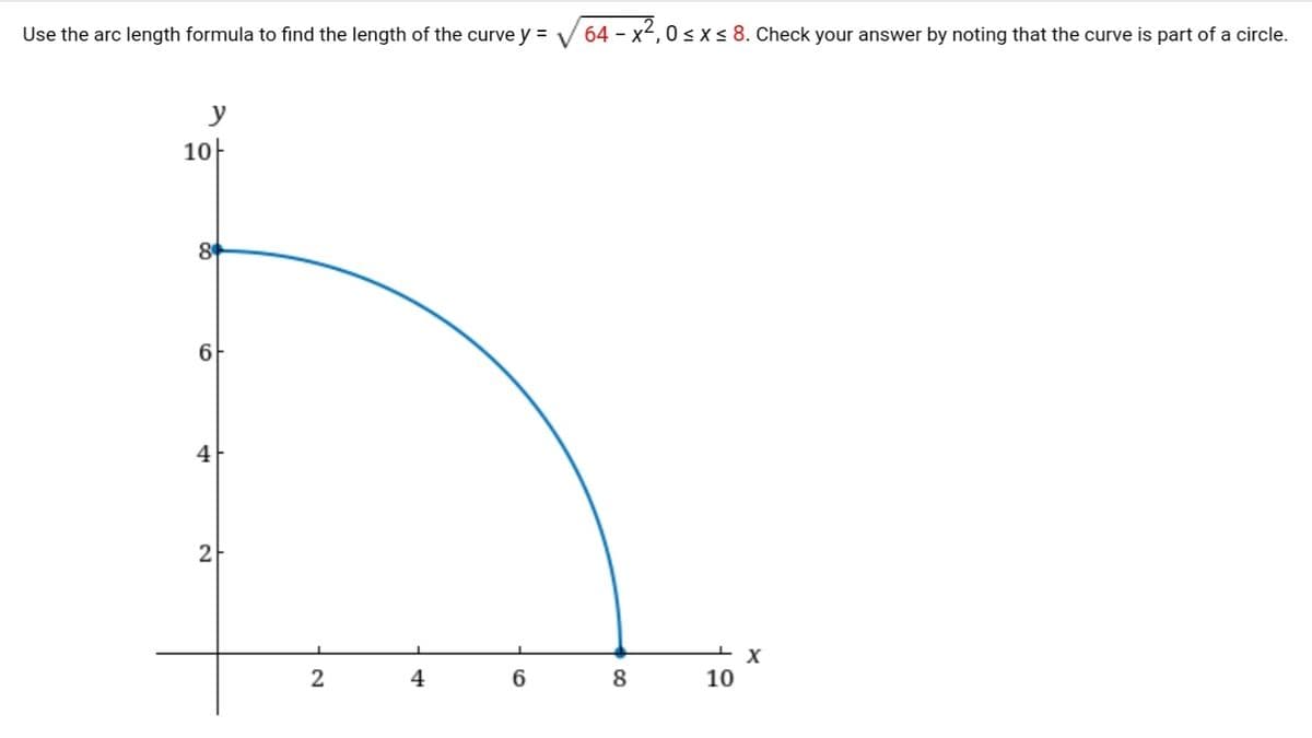 Use the arc length formula to find the length of the curve y =
64 - x-, 0s x < 8. Check your answer by noting that the curve is part of a circle.
y
10-
8
4
2-
2
4
6
8
10
