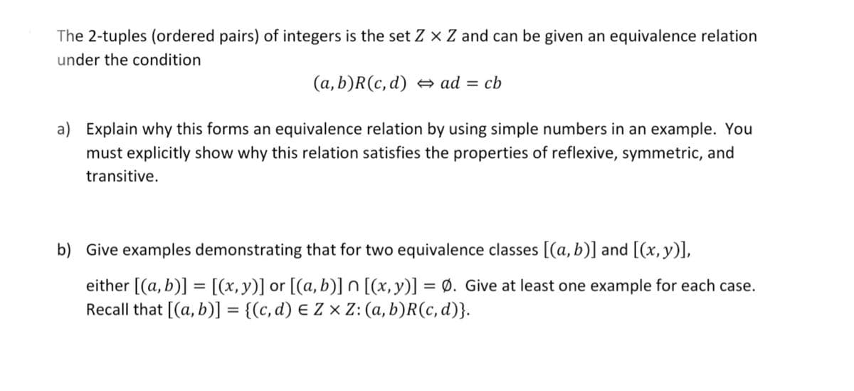 The 2-tuples (ordered pairs) of integers is the set Z × Z and can be given an equivalence relation
under the condition
(a, b)R(c, d) ad =
cb
a) Explain why this forms an equivalence relation by using simple numbers in an example. You
must explicitly show why this relation satisfies the properties of reflexive, symmetric, and
transitive.
b) Give examples demonstrating that for two equivalence classes [(a, b)] and [(x, y)],
either [(a, b)] = [(x,y)] or [(a,b)] n [(x,y)] = Ø. Give at least one example for each case.
Recall that [(a, b)] = {(c, d) E Z × Z:(a, b)R(c, d)}.
