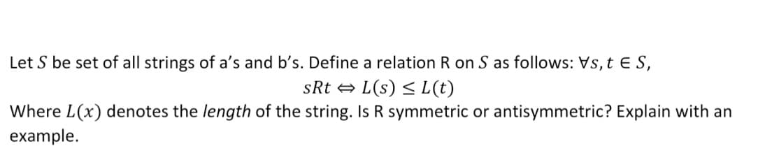 Let S be set of all strings of a's and b's. Define a relation R on S as follows: Vs, t E S,
sRt + L(s) < L(t)
Where L(x) denotes the length of the string. Is R symmetric or antisymmetric? Explain with an
example.
