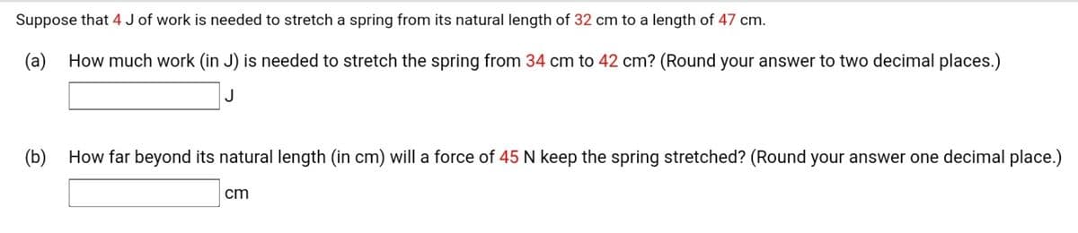 Suppose that 4 J of work is needed to stretch a spring from its natural length of 32 cm to a length of 47 cm.
(a) How much work (in J) is needed to stretch the spring from 34 cm to 42 cm? (Round your answer to two decimal places.)
J
(b) How far beyond its natural length (in cm) will a force of 45 N keep the spring stretched? (Round your answer one decimal place.)
cm
