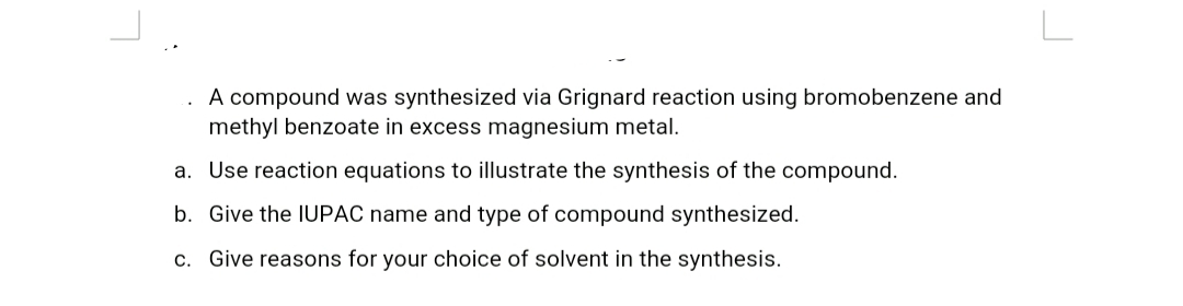 A compound was synthesized via Grignard reaction using bromobenzene and
methyl benzoate in excess magnesium metal.
a. Use reaction equations to illustrate the synthesis of the compound.
b. Give the IUPAC name and type of compound synthesized.
c. Give reasons for your choice of solvent in the synthesis.
