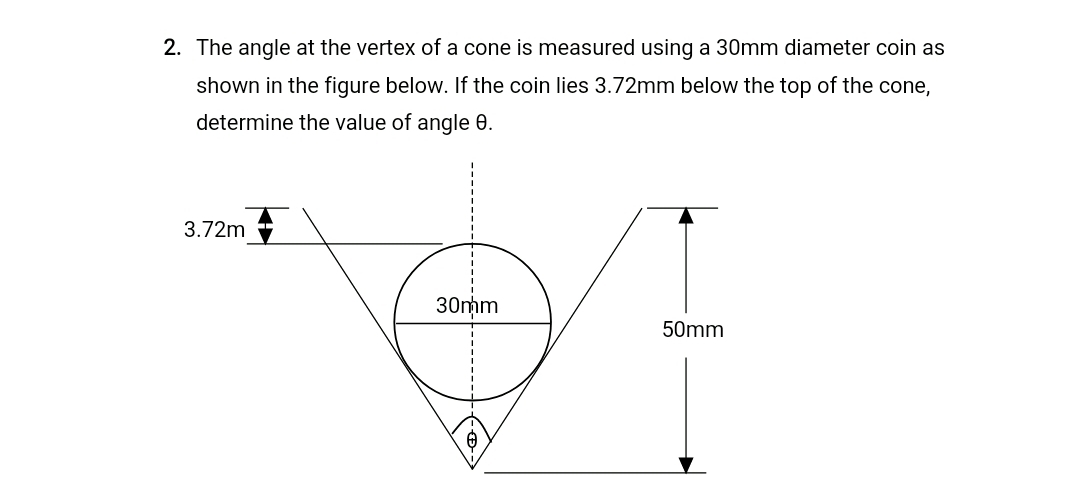 2. The angle at the vertex of a cone is measured using a 30mm diameter coin as
shown in the figure below. If the coin lies 3.72mm below the top of the cone,
determine the value of angle 0.
3.72m
30mm
50mm
