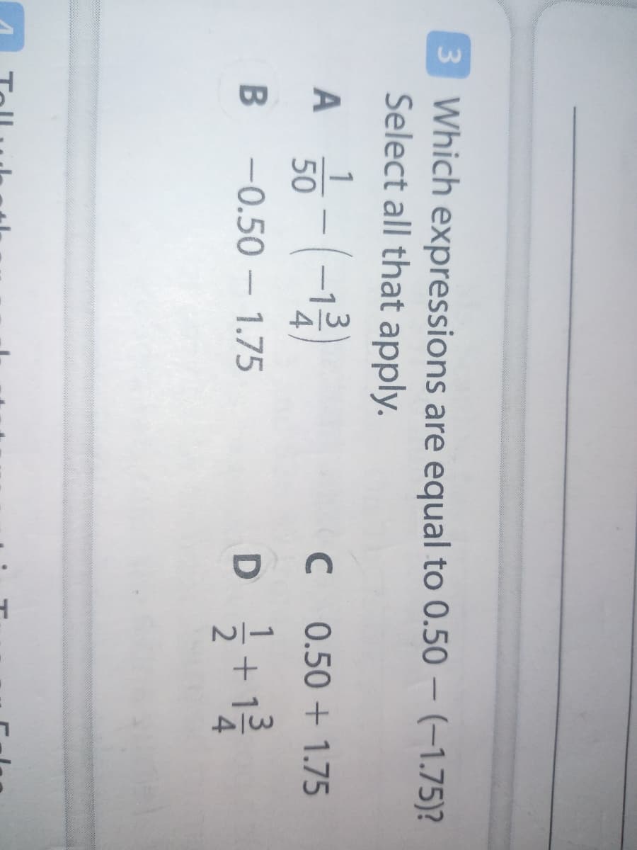 3/4
3 Which expressions are equal to 0.50 – (–1.75)?
Select all that apply.
|
A
50
C
0.50 + 1.75
B -0.50 - 1.75
