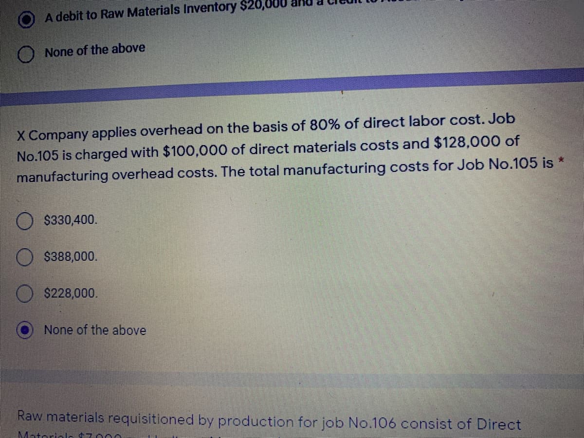 A debit to Raw Materials Inventory $20,0
None of the above
X Company applies overhead on the basis of 80% of direct labor cost. Job
No.105 is charged with $100,000 of direct materials costs and $128,000 of
manufacturing overhead costs. The total manufacturing costs for Job No.105 is *
$330,400.
$388,000.
$228,000.
None of the above
Raw materials requisitioned by production for job No.106 consist of Direct
Matorial-17000
