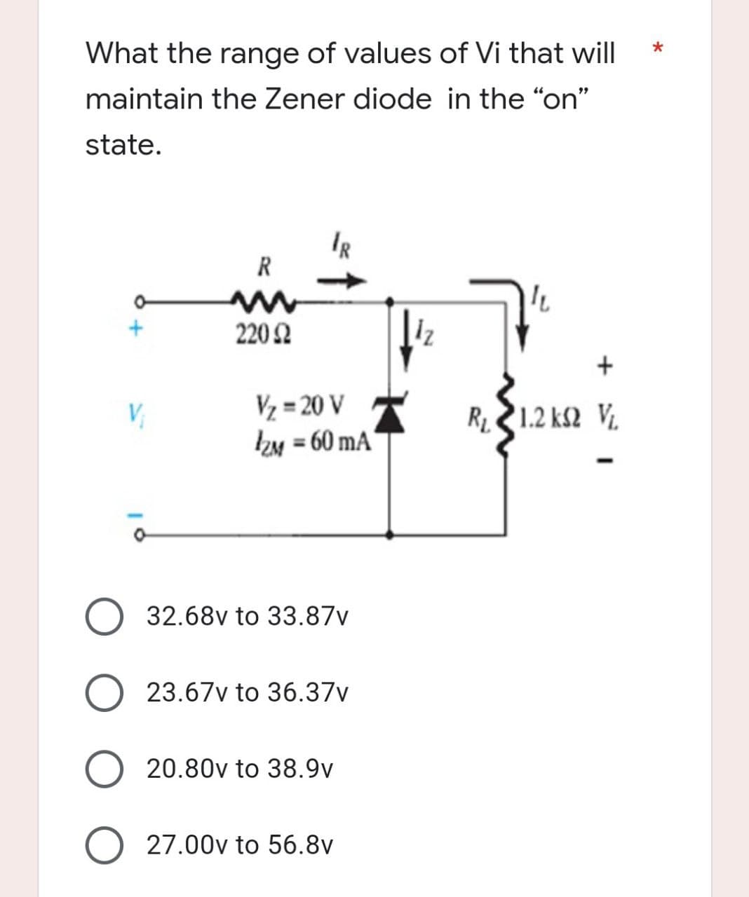 *
What the range of values of Vi that will
maintain the Zener diode in the "on"
state.
IR
R
IL
220 2
R, 21.2 ΚΩ V
V₁
V₂ = 20 V
IzM=60 mA
32.68v to 33.87v
O 23.67v to 36.37v
20.80v to 38.9v
O 27.00v to 56.8v
1₂
+=
