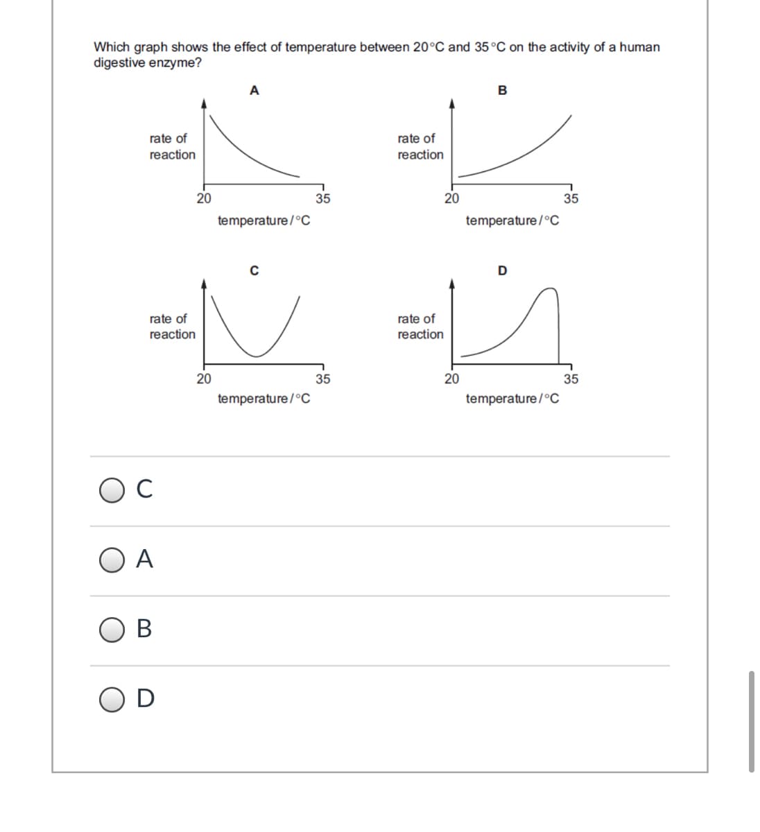 Which graph shows the effect of temperature between 20°C and 35 °C on the activity of a human
digestive enzyme?
A
B
rate of
rate of
reaction
reaction
20
35
20
35
temperature/°C
temperature/°c
D
rate of
reaction
rate of
reaction
20
35
20
35
temperature/°C
temperature/°C
O A
В
D
