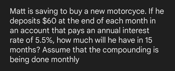 Matt is saving to buy a new motorcyce. If he
deposits $60 at the end of each month in
an account that pays an annual interest
rate of 5.5%, how much will he have in 15
months? Assume that the compounding is
being done monthly
