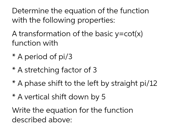 Determine the equation of the function
with the following properties:
A transformation of the basic y=cot(x)
function with
* A period of pi/3
A stretching factor of 3
* A phase shift to the left by straight pi/12
A vertical shift down by 5
Write the equation for the function
described above:
