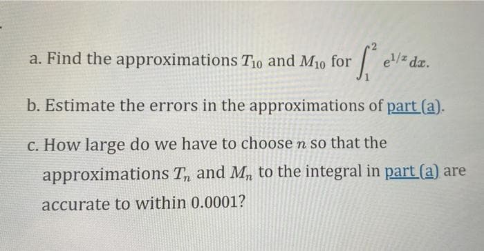 a. Find the approximations T10 and M10 for
el/z da.
b. Estimate the errors in the approximations of part (a).
c. How large do we have to choose n so that the
approximations T, and M, to the integral in part (a) are
accurate to within 0.0001?
