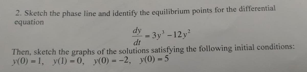 2. Sketch the phase line and identify the equilibrium points for the differential
equation
dy
= 3y' -12 y
dt
Then, sketch the graphs of the solutions satisfying the following initial conditions:
y(0) = 1, y(1) = 0, y(0) = -2, y(0) = 5
