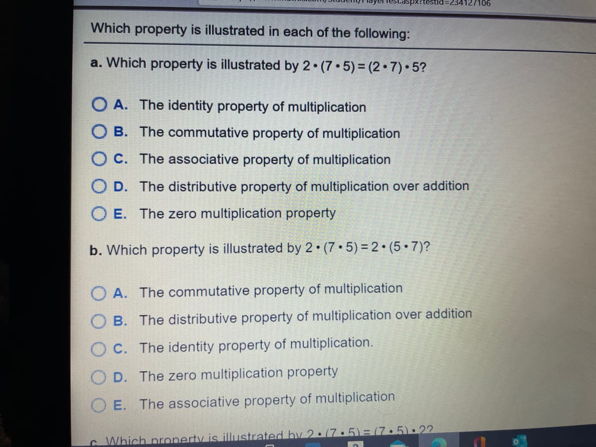 234127106
Which property is illustrated in each of the following:
a. Which property is illustrated by 2 (7 5) = (2•7)•5?
O A. The identity property of multiplication
O B. The commutative property of multiplication
O C. The associative property of multiplication
O D. The distributive property of multiplication over addition
O E. The zero multiplication property
b. Which property is illustrated by 2 (7 • 5) =2•(5•7)?
A. The commutative property of multiplication
O B. The distributive property of multiplication over addition
C. The identity property of multiplication.
O D. The zero multiplication property
E. The associative property of multiplication
CWhich nroperty is illustrated bv 2:(7.5)= (7.5):22
