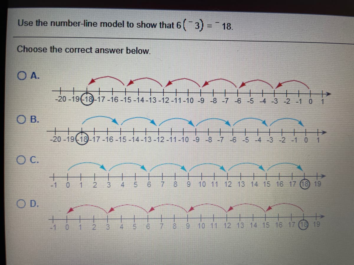 Use the number-line model to show that 6( 3) = 18.
%3D
Choose the correct answer below.
O A.
十
-20-19(-18-17-16-15-14-13-12-11-10 -9 -8 -7 -6 -5 -4 -3 -2 -1
ОВ.
-20-19(18-17-16-15-14-13-12-11-10 -9 -8-7 -6 -5 4-3-2-1 01
C.
十十
-1
0.
2.
4
9.
8.
9 10 11 12 13 14 15 16 17 (18) 19
D.
-1:0
2.
9.
7.
8.
6.
10 11 12 13 14 15 16 17 (18 19
