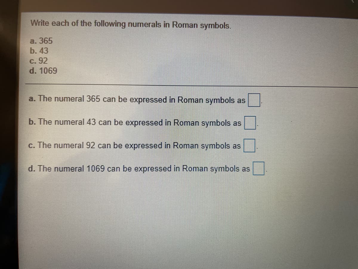 Write each of the following numerals in Roman symbols.
a. 365
b. 43
C. 92
d. 1069
a. The numeral 365 can be expressed in Roman symbols as
b. The numeral 43 can be expressed in Roman symbols as
c. The numeral 92 can be expressed in Roman symbols as
d. The numeral 1069 can be expressed in Roman symbols as
