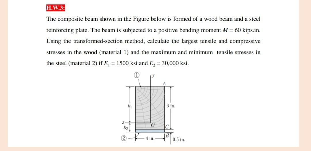 H.W.3:
The composite beam shown in the Figure below is formed of a wood beam and a steel
reinforcing plate. The beam is subjected to a positive bending moment M = 60 kips.in.
Using the transformed-section method, calculate the largest tensile and compressive
stresses in the wood (material 1) and the maximum and minimum tensile stresses in
the steel (material 2) if E₁ = 1500 ksi and E₂ = 30,000 ksi.
(1)
h
0
4 in.
6 in.
0.5 in.