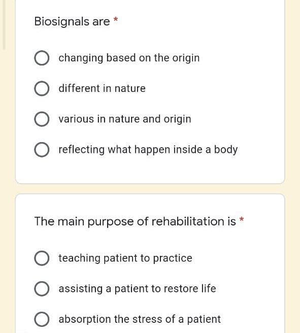 Biosignals are
changing based on the origin
different in nature
various in nature and origin
reflecting what happen inside a body
The main purpose of rehabilitation is
teaching patient to practice
assisting a patient to restore life
absorption the stress of a patient
