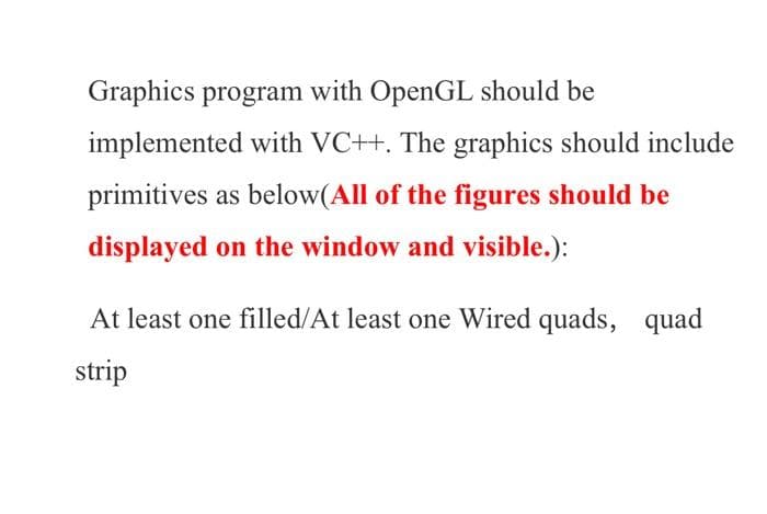 Graphics program with OpenGL should be
implemented with VC++. The graphics should include
primitives as below(All of the figures should be
displayed on the window and visible.):
At least one filled/At least one Wired quads, quad
strip
