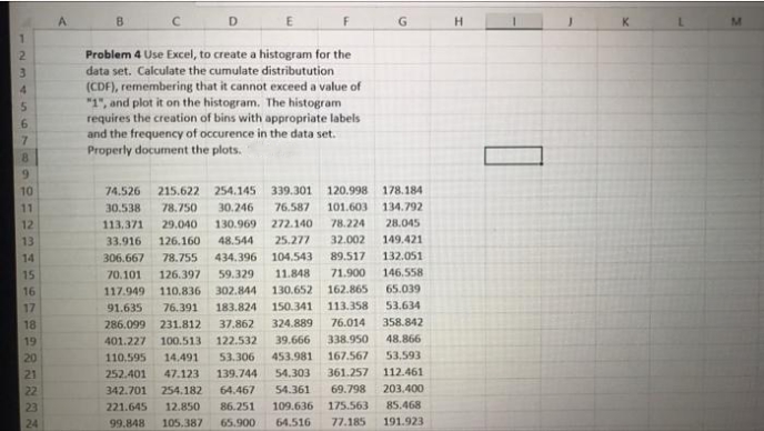 A.
B
F
H.
Problem 4 Use Excel, to create a histogram for the
data set. Calculate the cumulate distributution
(CDF), remembering that it cannot exceed a value of
"1", and plot it on the histogram. The histogram
4.
requires the creation of bins with appropriate labels
and the frequency of occurence in the data set.
Properly document the plots.
7.
8.
10
74.526
215.622 254.145
339.301 120.998
178.184
11
30.538
78.750
30.246
76.587
101.603
134.792
12
113.371
29.040
130.969
272.140
78.224
28.045
13
33.916
126.160
48.544
25.277
32.002
149.421
14
306.667
78.755
434.396
104.543
89.517
132.051
15
70.101
126.397
59.329
11.848
71.900
146.558
16
117.949
110.836
302.844
130.652 162.865
65.039
17
91.635
76.391
183.824
150.341
113.358
53.634
18
286.099
231.812
37.862
324.889
76.014
358.842
19
401.227 100.513
122.532
39.666
338.950
48.866
20
110,595
14.491
53.306
453.981
167.567
53,593
21
252.401
47.123
139.744
54.303
361.257
112.461
22
342.701 254.182
64.467
54.361
69.798
203.400
23
221.645
12.850
86.251
109.636
175.563
85.468
24
99.848
105.387
65.900
64.516
77.185
191.923
