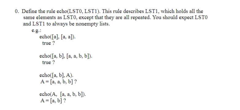 0. Define the rule echo(LSTO, LST1). This rule describes LST1, which holds all the
same elements as LSTO, except that they are all repeated. You should expect LSTO
and LST1 to always be nonempty lists.
e.g.:
echo([a]. [a, a]).
true ?
echo([a, b], [a, a, b, b]).
true ?
echo([a, b], A).
A = [a, a, b, b] ?
echo(A, [a, a, b, b]).
A = [a, b] ?
