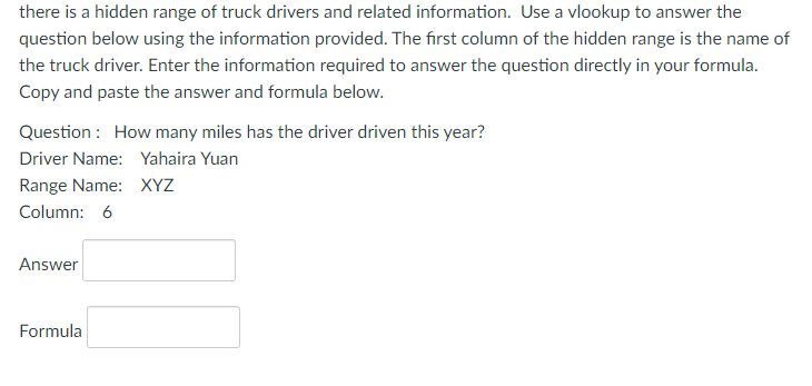 there is a hidden range of truck drivers and related information. Use a vlookup to answer the
question below using the information provided. The first column of the hidden range is the name of
the truck driver. Enter the information required to answer the question directly in your formula.
Copy and paste the answer and formula below.
Question : How many miles has the driver driven this year?
Driver Name: Yahaira Yuan
Range Name: XYZ
Column: 6
Answer
Formula
