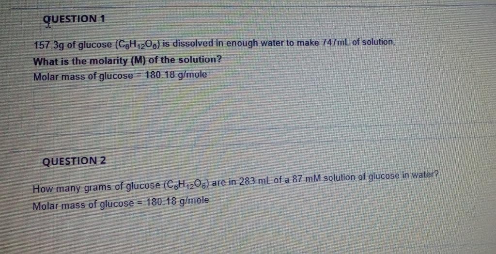 QUESTION 1
157.3g of glucose (C,H,,O,) is dissolved in enough water to make 747mL of solution
What is the molarity (M) of the solution?
Molar mass of glucose = 180 18 g/mole
QUESTION 2
How many grams of glucose (C,H1205) are in 283 mL of a 87 mM solution of glucose in water?
Molar mass of glucose = 180 18 g/mole

