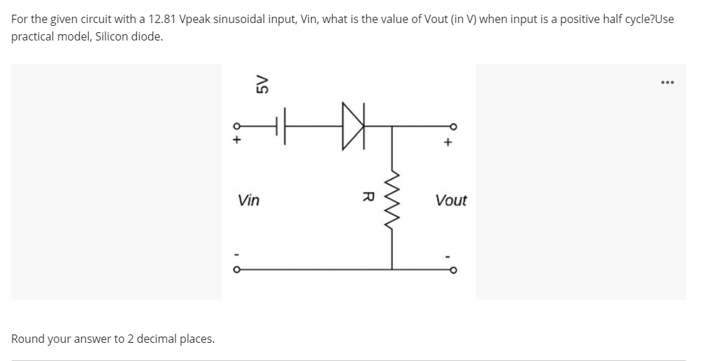 For the given circuit with a 12.81 Vpeak sinusoidal input, Vin, what is the value of Vout (in V) when input is a positive half cycle?Use
practical model, Silicon diode.
Vin
Vout
Round your answer to 2 decimal places.
R

