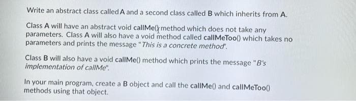 Write an abstract class called A and a second class called B which inherits from A.
Class A will have an abstract void callMe() method which does not take any
parameters. Class A will also have a void method called callMeToo() which takes no
parameters and prints the message " This is a concrete method'.
Class B will also have a void callMe() method which prints the message "B's
implementation of callMe".
In your main program, create a B object and call the callMe() and callMeToo()
methods using that object.
