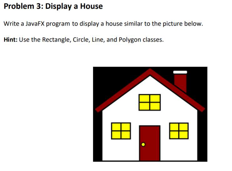Problem 3: Display a House
Write a JavaFX program to display a house similar to the picture below.
Hint: Use the Rectangle, Circle, Line, and Polygon classes.
