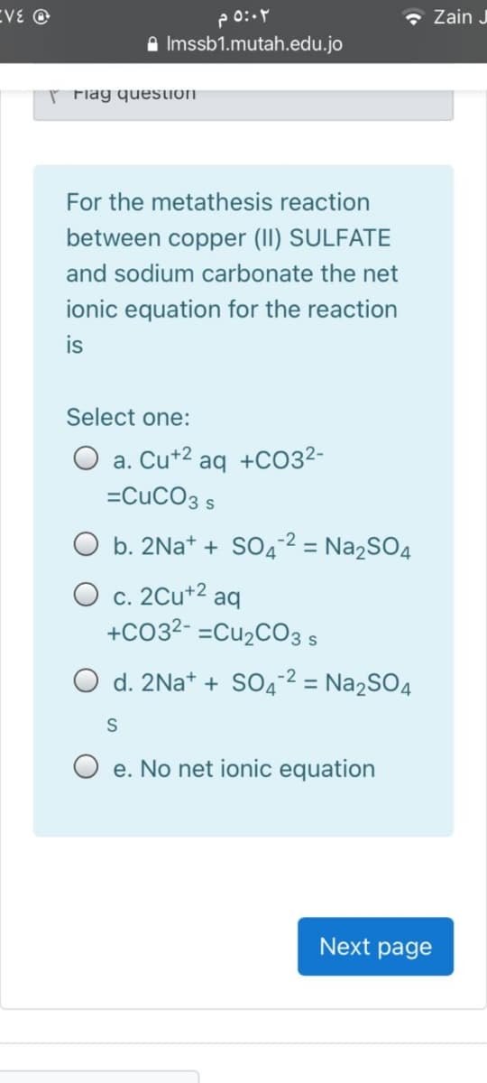 EVE O
- Zain J
A Imssb1.mutah.edu.jo
r Fiag question
For the metathesis reaction
between copper (II) SULFATE
and sodium carbonate the net
ionic equation for the reaction
is
Select one:
O a. Cu+2
aq
+CO32-
=CuCO3 s
O b. 2Na+ + SO4² = Na2SO4
O c. 2Cu+2 aq
+CO32- =CU2CO3 s
O d. 2NA* + SO4-² = Na2SO4
S
O e. No net ionic equation
Next page
