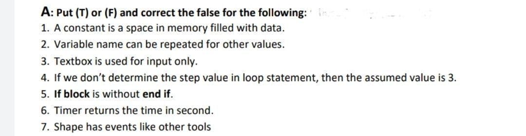 A: Put (T) or (F) and correct the false for the following:
1. A constant is a space in memory filled with data.
2. Variable name can be repeated for other values.
3. Textbox is used for input only.
4. If we don't determine the step value in loop statement, then the assumed value is 3.
5. If block is without end if.
6. Timer returns the time in second.
7. Shape has events like other tools

