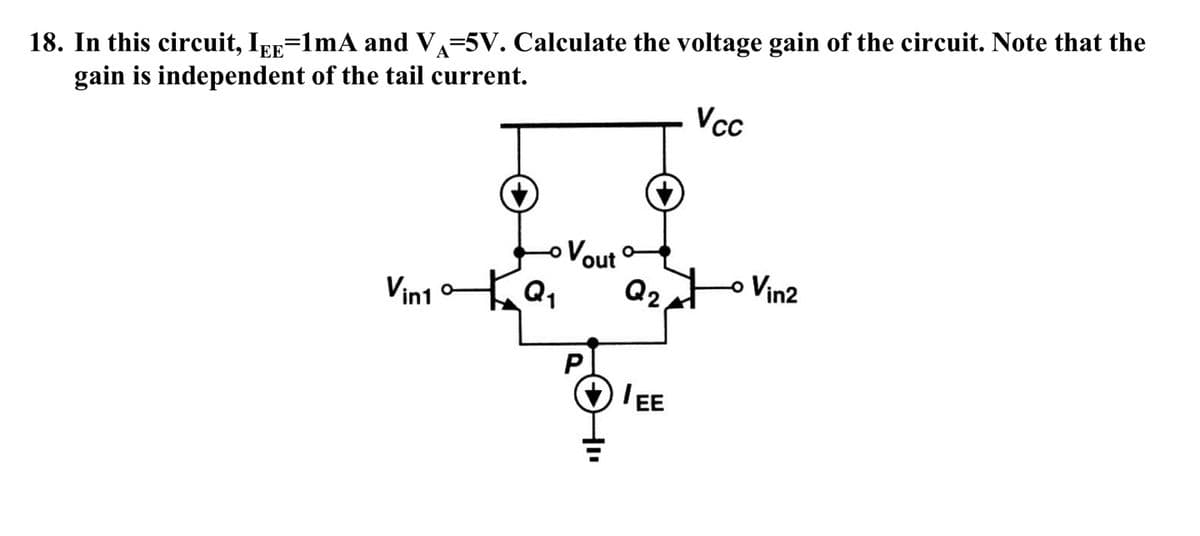 18. In this circuit, Ipp=1mA and V=5V. Calculate the voltage gain of the circuit. Note that the
gain is independent of the tail current.
Vcc
Vout
Q2.
o Vin2
Vin1 Q,
O 'EE

