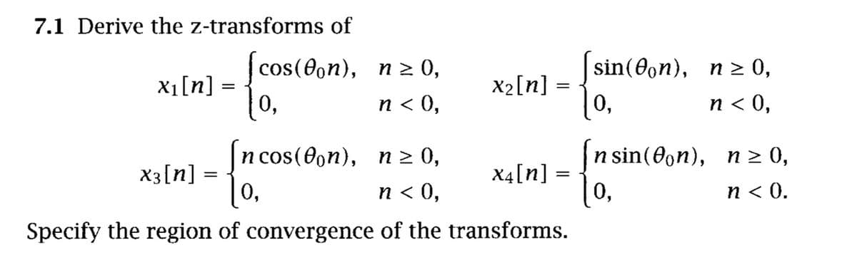 7.1 Derive the z-transforms of
cos(0on),
n 2 0,
sin(@on), п 2 0,
Xı[n] =
0,
п < 0,
X2[n] =
0,
n < 0,
(п п> 0,
п cos(@on),
n 2
n sin(0on),
п 2 0,
X3[n] =
0,
n < 0,
X4[n] =
U,
n < 0.
Specify the region of convergence of the transforms.
