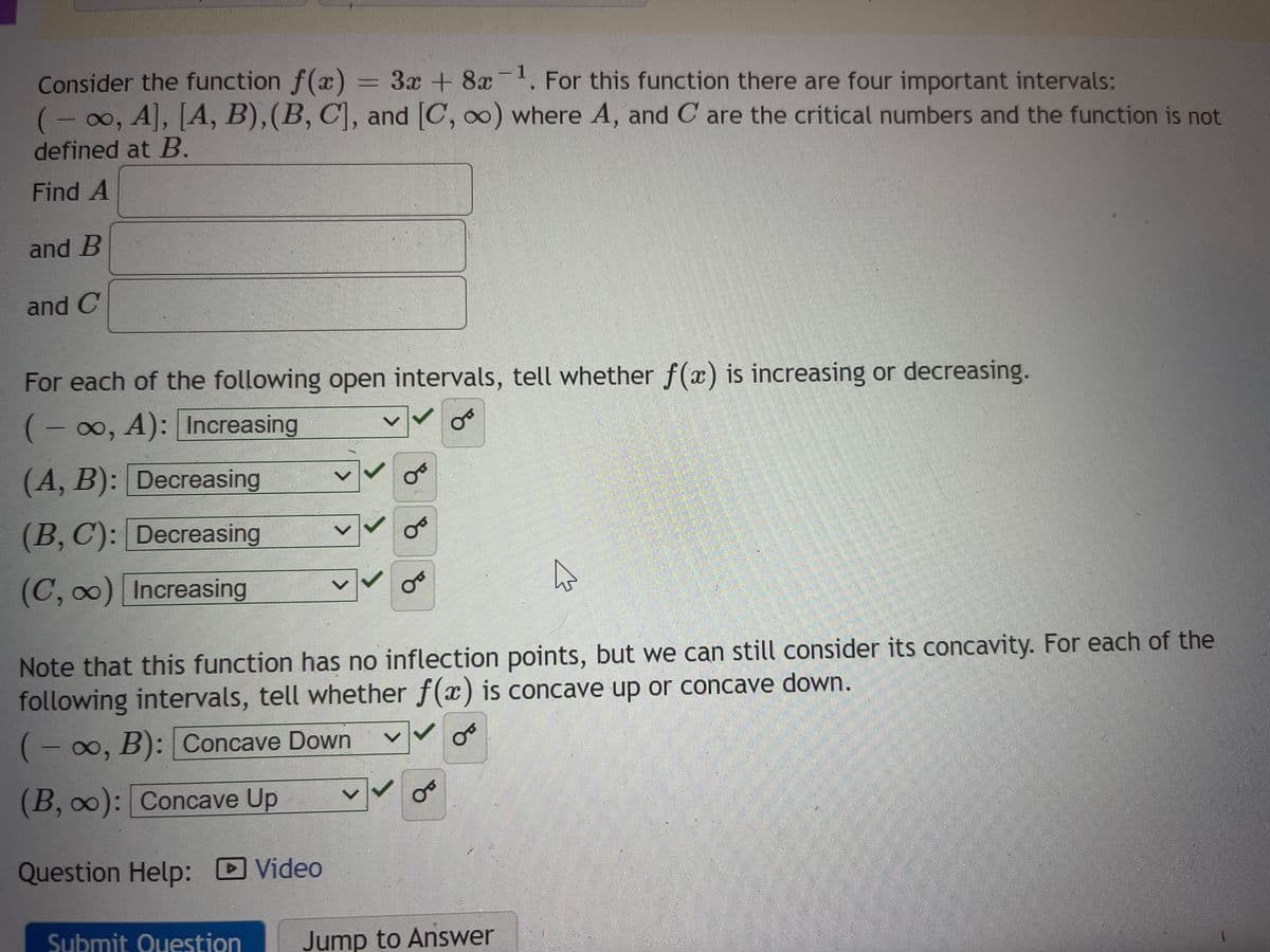 Consider the function f(x) = 3x + 8x-¹. For this function there are four important intervals:
1
(-∞o, A], [A, B), (B, C], and [C, ∞o) where A, and C are the critical numbers and the function is not
defined at B.
Find A
and B
and C
For each of the following open intervals, tell whether f(x) is increasing or decreasing.
(-∞, A): Increasing
or
(A, B): Decreasing
(B, C): Decreasing
(C, ∞) Increasing
>
OF
oo
or
Note that this function has no inflection points, but we can still consider its concavity. For each of the
following intervals, tell whether f(x) is concave up or concave down.
(-∞o, B): Concave Down
(B, ∞): Concave Up
Question Help: Video
or
Ou
Submit Question Jump to Answer