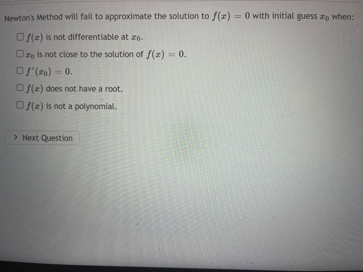 Newton's Method will fail to approximate the solution to f(x) = 0 with initial guess when:
Of(x) is not differentiable at co.
0 o is not close to the solution of f(x) = 0.
O f'(x) = 0.
Of(x) does not have a root.
O f(x) is not a polynomial.
> Next Question