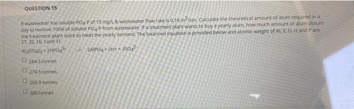QUESTION 15
If wastewater has soluble POa-P of 15 mg/L & wastewater flow rate is 0.10 mrsec. Calculate the theoretical amount of alum required in a
day to remove 1006 of soluble PO4 P from wastewater. If a treatment plant wants to buy a yearly alum, how much amount of alum should
the treatment plant store to meet the yearly demand. The balanced equation is provided below and atomic weight of Al, S. O, Hand Pare
27, 32, 16, 1and 31.
Al2s04s 2HPO4
2AIPO4 + 2H+ - 35042
264.5 tonnes
274.5 tonnes
U 260.9 tonnes
300 tonnes

