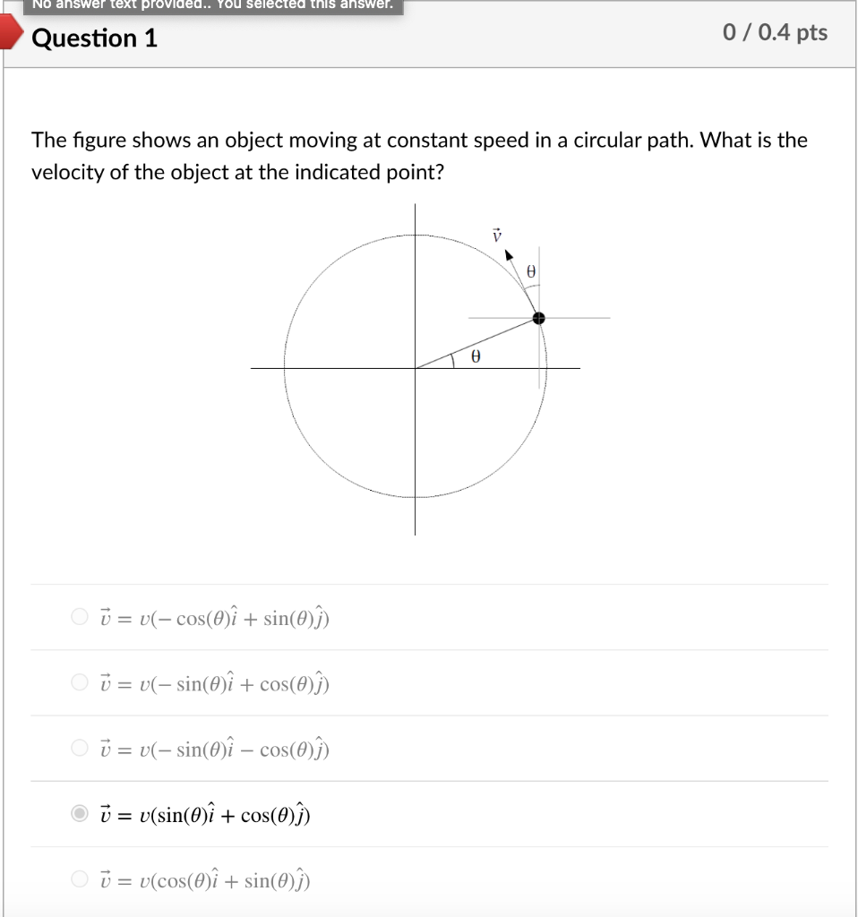 No answer text proVided.. You selected this answer.
Question 1
0 / 0.4 pts
The figure shows an object moving at constant speed in a circular path. What is the
velocity of the object at the indicated point?
O 0 = v(- cos(0)î + sin(0)ĵ)
O i = v(- sin(@)î + cos(8)ĵ)
O ū = v(- sin(0)î – cos(0)ĵ)
ü = v(sin(0)î + cos(0)Î)
O i = v(cos(0)î + sin(0)ĵ)
